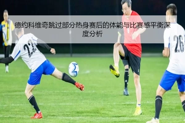 德约科维奇跳过部分热身赛后的体能与比赛感平衡深度分析